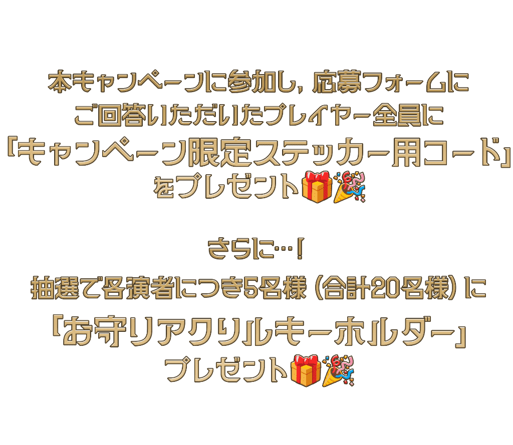 本イベントに参加し、応募フォームにご回答いただいたプレイヤー全員にイベント限定ステッカーをプレゼント！さらに、抽選で各演者につき５名様(合計２０名様)にお守りアクリルキーホルダーをプレゼント！