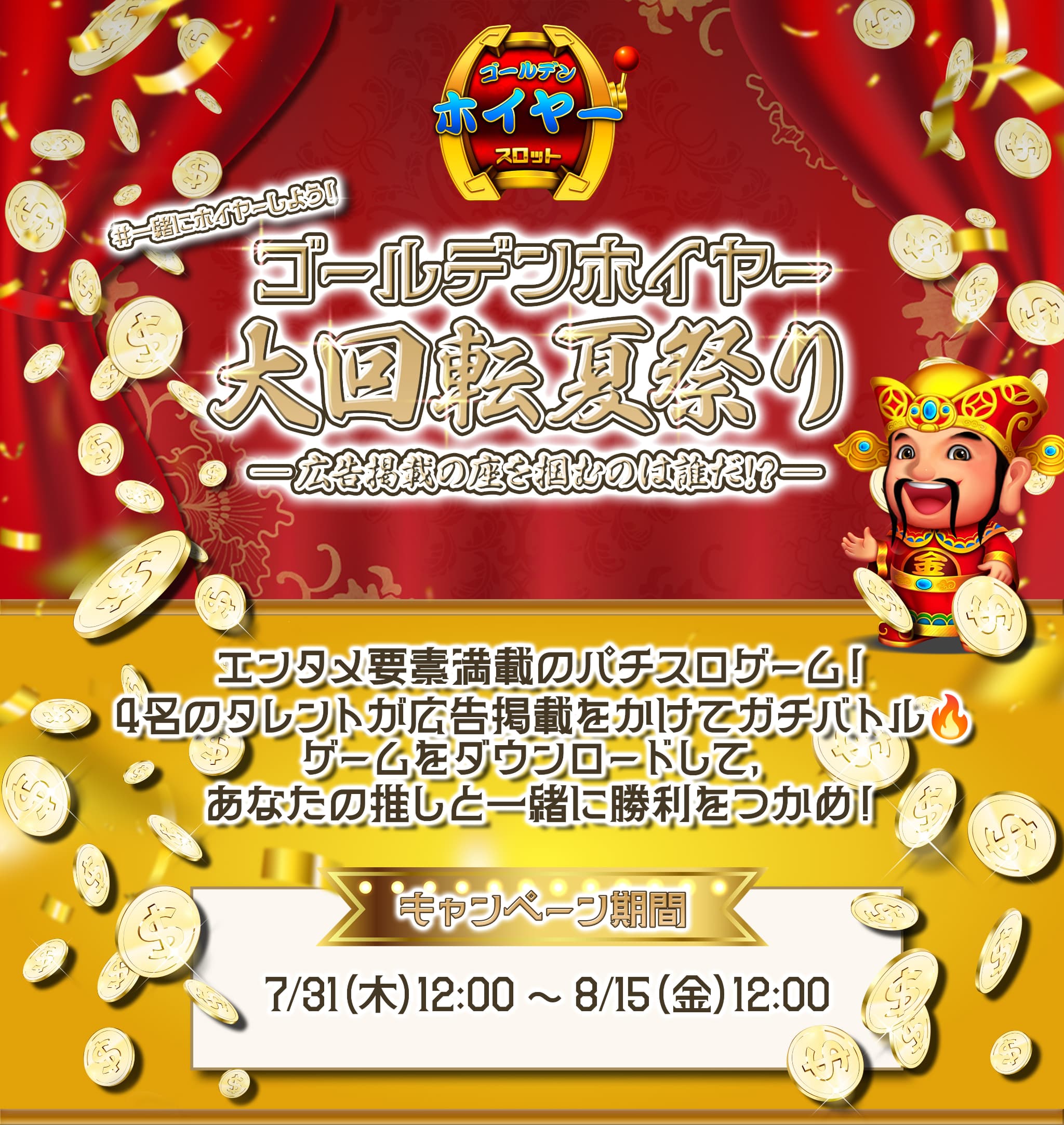 「ゴールデンホイヤー 大回転夏祭り 広告掲載の座を掴むのは誰だ！？」「エンタメ要素満載のパチスロゲーム！４名のタレントが広告掲載をかけてガチバトル。ゲームをダウンロードして、あなたの推しと一緒に勝利をつかめ！」「キャンペーン期間は７月３０日水曜日の午後６時から８月１５日金曜日の午後１８時まで」